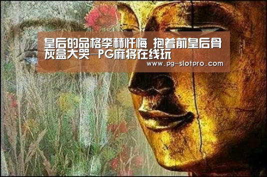 皇后的品格李赫忏悔 抱着前皇后骨灰盒大哭-PG麻将在线玩(图1) PG官方网站
